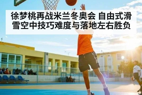 徐梦桃再战米兰冬奥会 自由式滑雪空中技巧难度与落地左右胜负